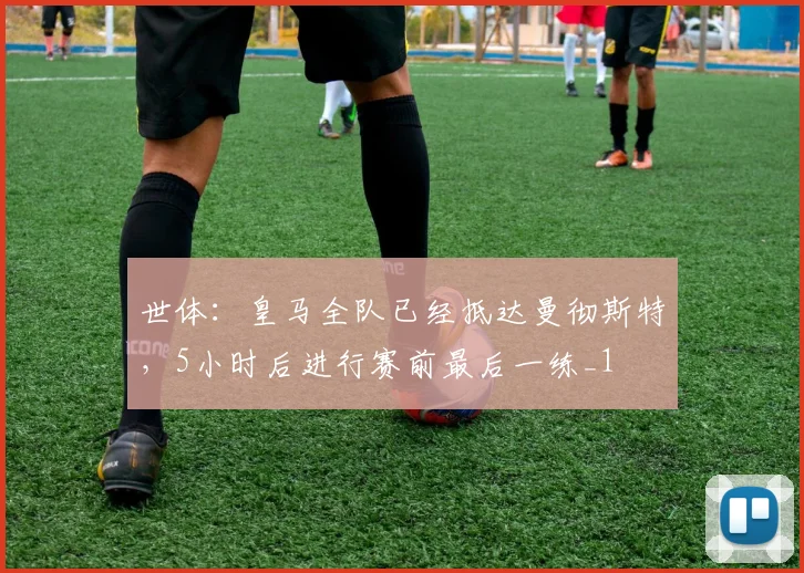 世体：皇马全队已经抵达曼彻斯特，5小时后进行赛前最后一练_1