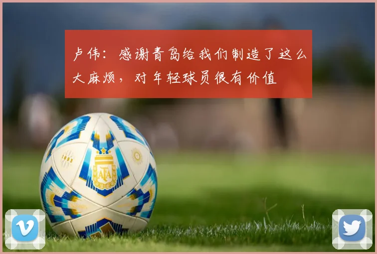 卢伟：感谢青岛给我们制造了这么大麻烦，对年轻球员很有价值