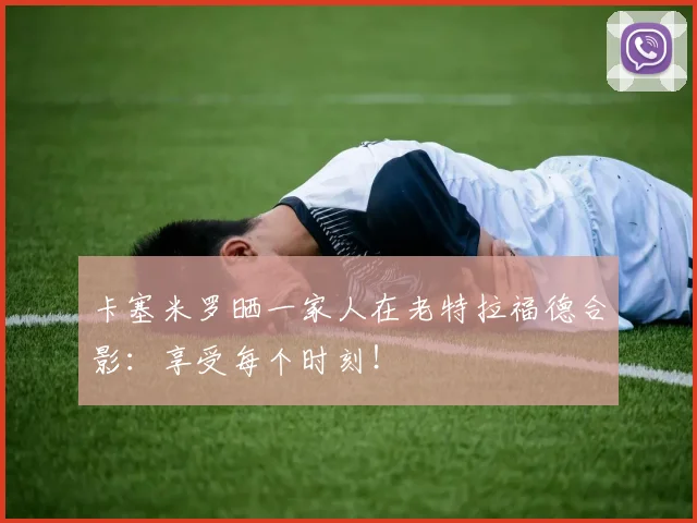 卡塞米罗晒一家人在老特拉福德合影：享受每个时刻！